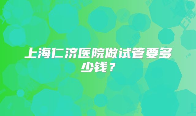 上海仁济医院做试管要多少钱?