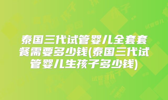 泰国三代试管婴儿全套套餐需要多少钱(泰国三代试管婴儿生孩子多少钱)