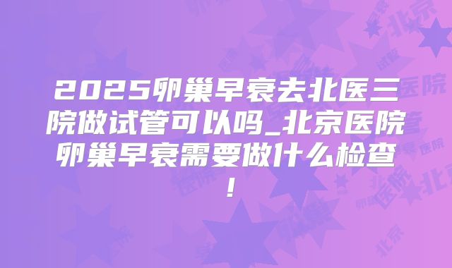 2025卵巢早衰去北医三院做试管可以吗_北京医院卵巢早衰需要做什么检查!