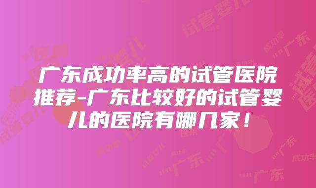 广东成功率高的试管医院推荐-广东比较好的试管婴儿的医院有哪几家!