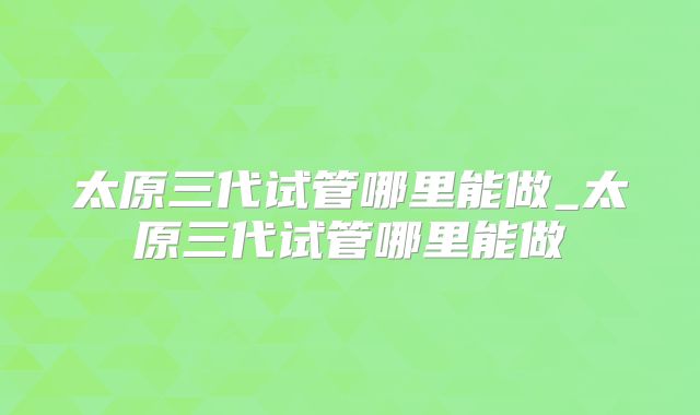 太原三代试管哪里能做_太原三代试管哪里能做