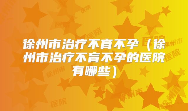 徐州市治疗不育不孕(徐州市治疗不育不孕的医院有哪些)
