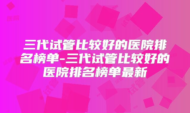 三代试管比较好的医院排名榜单-三代试管比较好的医院排名榜单最新