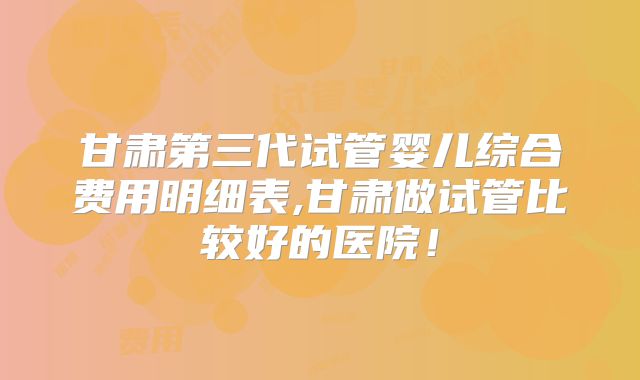 甘肃第三代试管婴儿综合费用明细表,甘肃做试管比较好的医院!