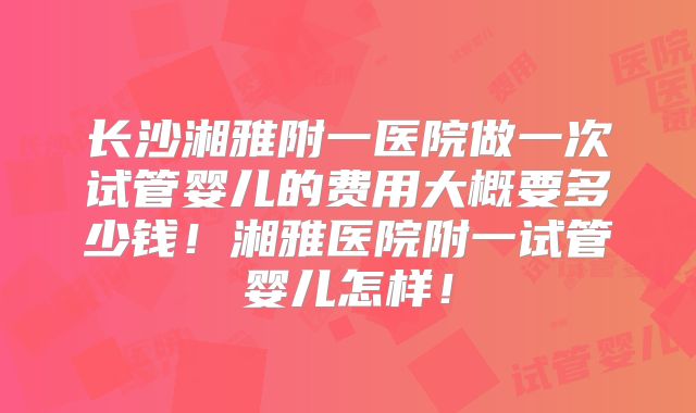 长沙湘雅附一医院做一次试管婴儿的费用大概要多少钱！湘雅医院附一试管婴儿怎样！
