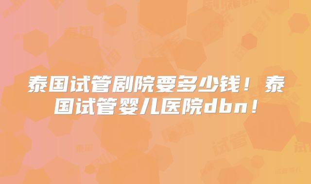 泰国试管剧院要多少钱！泰国试管婴儿医院dbn！