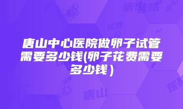 唐山中心医院做卵子试管需要多少钱(卵子花费需要多少钱)