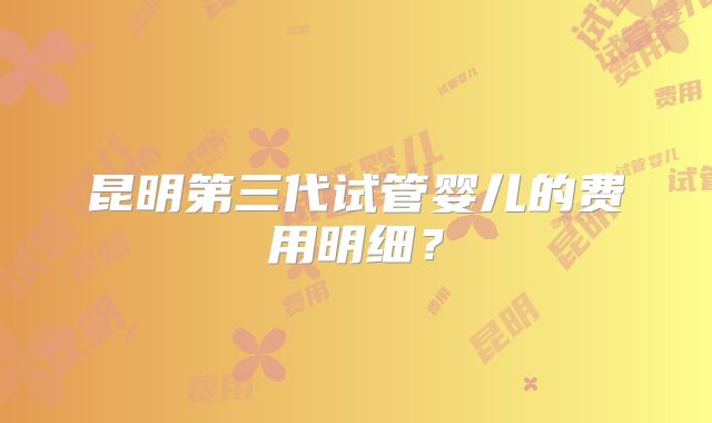 昆明第三代试管婴儿的费用明细？