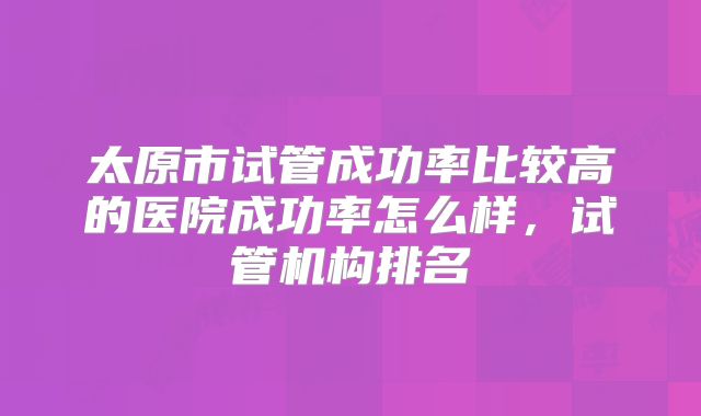 太原市试管成功率比较高的医院成功率怎么样,试管机构排名