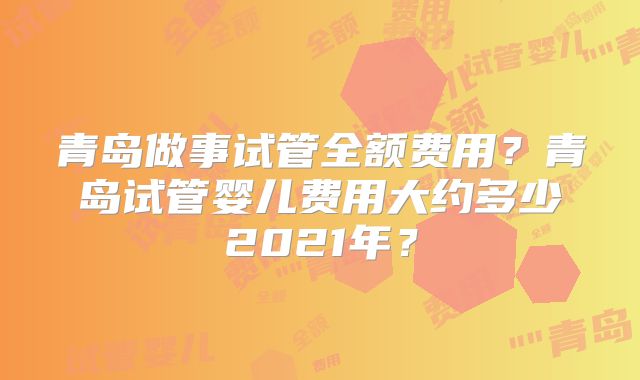 青岛做事试管全额费用?青岛试管婴儿费用大约多少2021年?