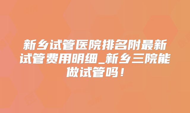 新乡试管医院排名附最新试管费用明细_新乡三院能做试管吗!