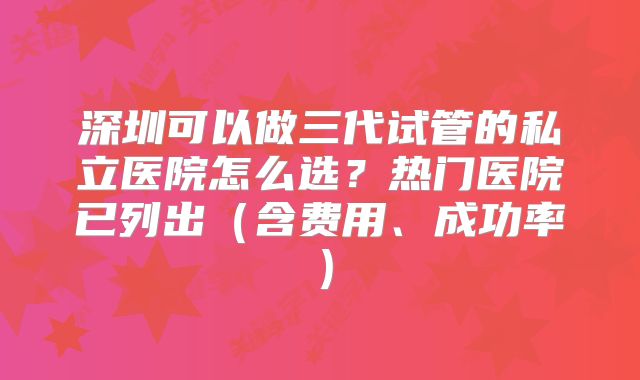 深圳可以做三代试管的私立医院怎么选?热门医院已列出(含费用、成功率)
