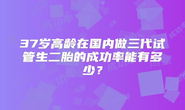 37岁高龄在国内做三代试管生二胎的成功率能有多少？