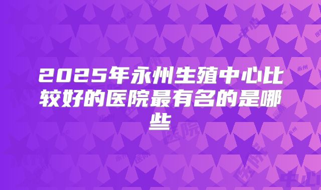 2025年永州生殖中心比较好的医院最有名的是哪些