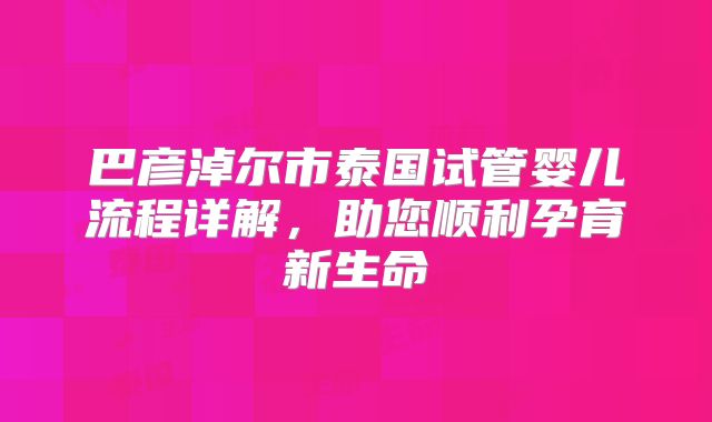 巴彦淖尔市泰国试管婴儿流程详解，助您顺利孕育新生命