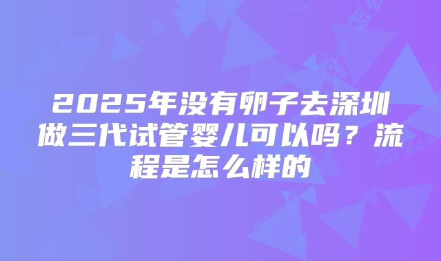 2025年没有卵子去深圳做三代试管婴儿可以吗?流程是怎么样的
