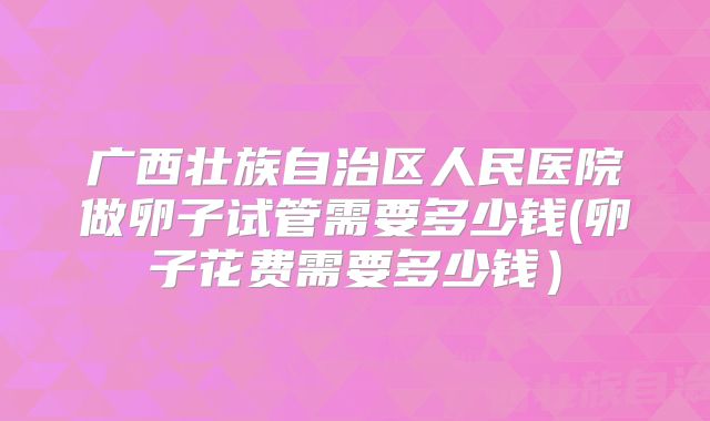 广西壮族自治区人民医院做卵子试管需要多少钱(卵子花费需要多少钱）