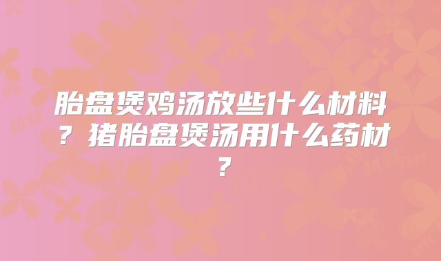 胎盘煲鸡汤放些什么材料？猪胎盘煲汤用什么药材？