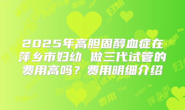 2025年高胆固醇血症在萍乡市妇幼 做三代试管的费用高吗？费用明细介绍