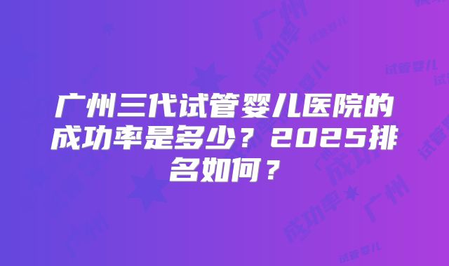 广州三代试管婴儿医院的成功率是多少?2025排名如何?