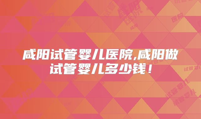 咸阳试管婴儿医院,咸阳做试管婴儿多少钱!