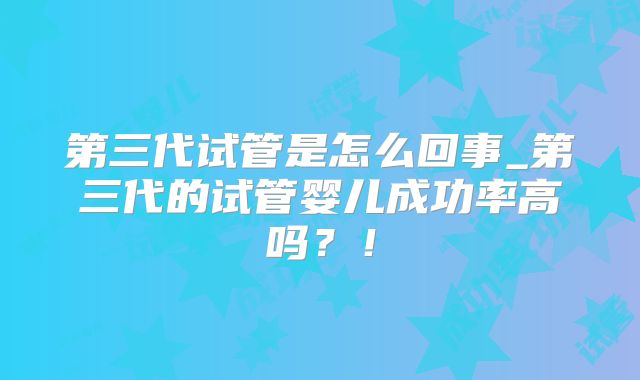 第三代试管是怎么回事_第三代的试管婴儿成功率高吗？！