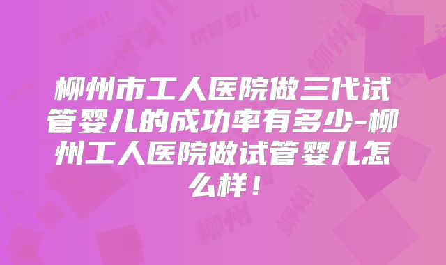 柳州市工人医院做三代试管婴儿的成功率有多少-柳州工人医院做试管婴儿怎么样！
