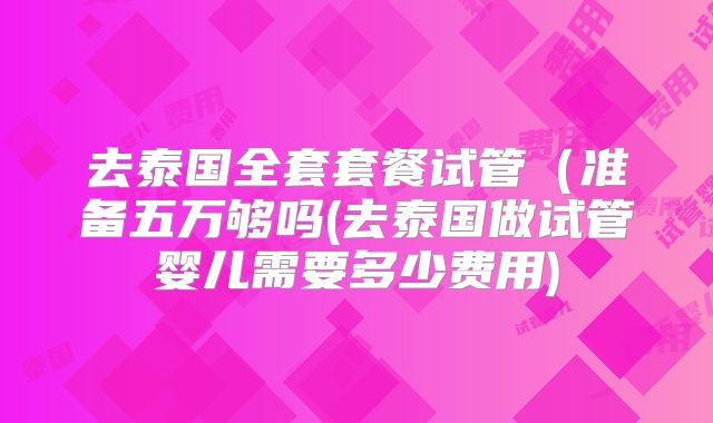 去泰国全套套餐试管(准备五万够吗(去泰国做试管婴儿需要多少费用)