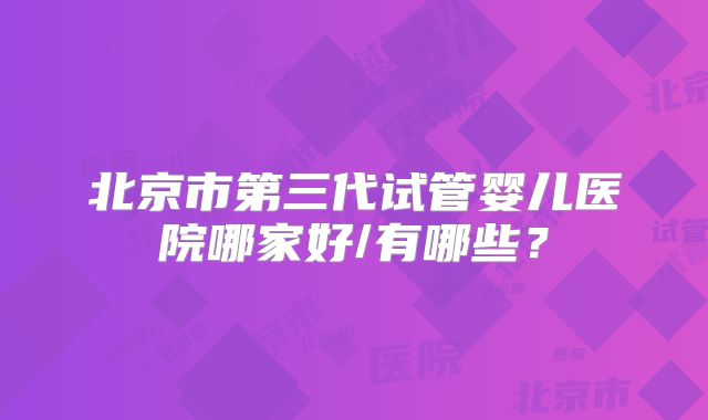 北京市第三代试管婴儿医院哪家好/有哪些？