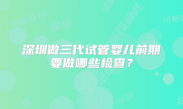 深圳做三代试管婴儿前期要做哪些检查？