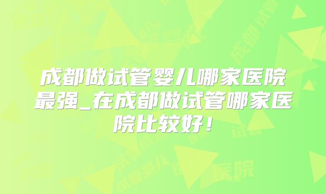 成都做试管婴儿哪家医院最强_在成都做试管哪家医院比较好！