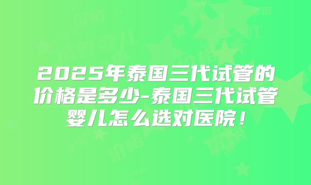 2025年泰国三代试管的价格是多少-泰国三代试管婴儿怎么选对医院！