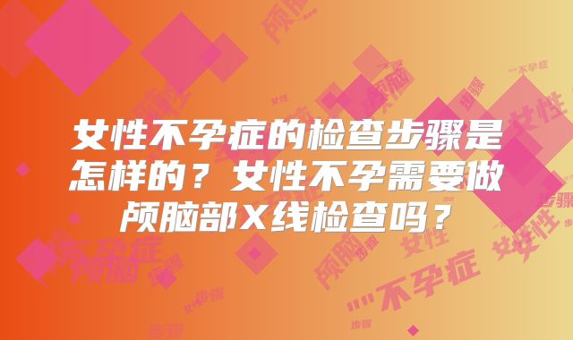 女性不孕症的检查步骤是怎样的？女性不孕需要做颅脑部X线检查吗？