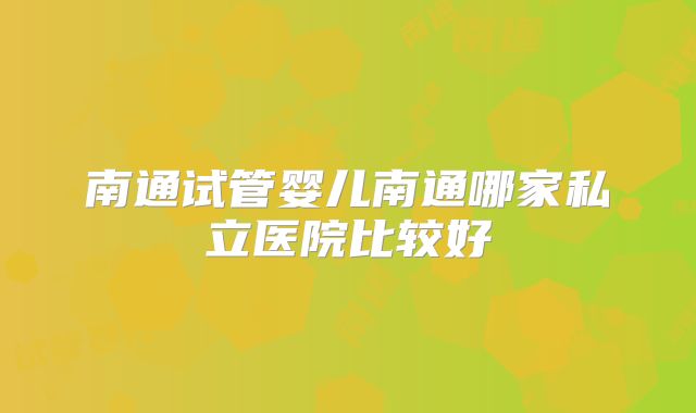 南通试管婴儿南通哪家私立医院比较好