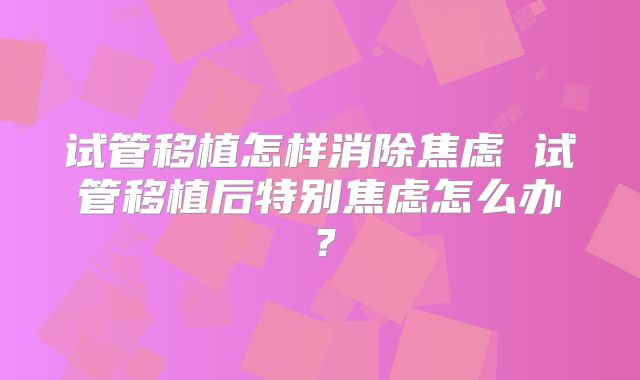 试管移植怎样消除焦虑 试管移植后特别焦虑怎么办?
