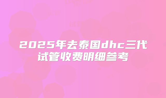 2025年去泰国dhc三代试管收费明细参考