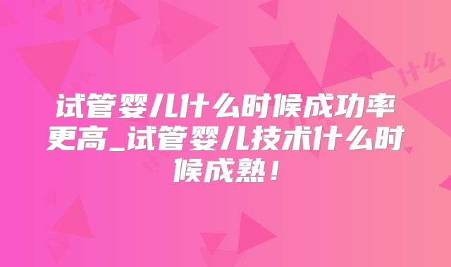 试管婴儿什么时候成功率更高_试管婴儿技术什么时候成熟！