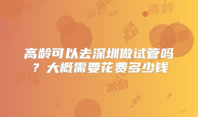 高龄可以去深圳做试管吗？大概需要花费多少钱