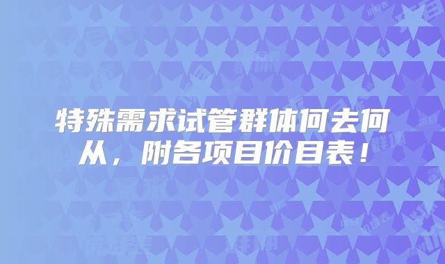 特殊需求试管群体何去何从，附各项目价目表！