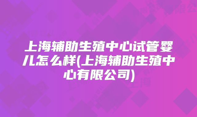 上海辅助生殖中心试管婴儿怎么样(上海辅助生殖中心有限公司)
