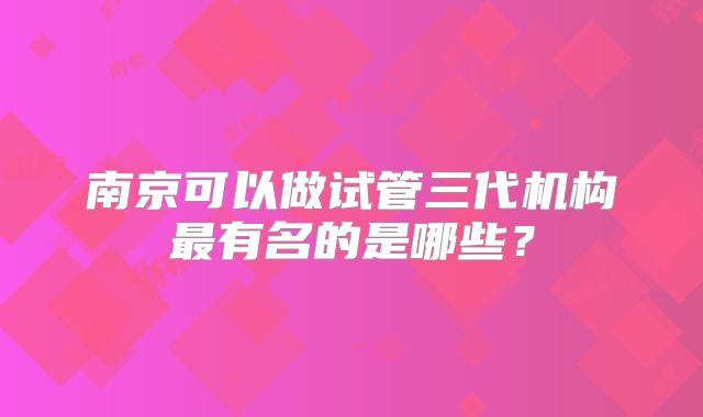 南京可以做试管三代机构最有名的是哪些？