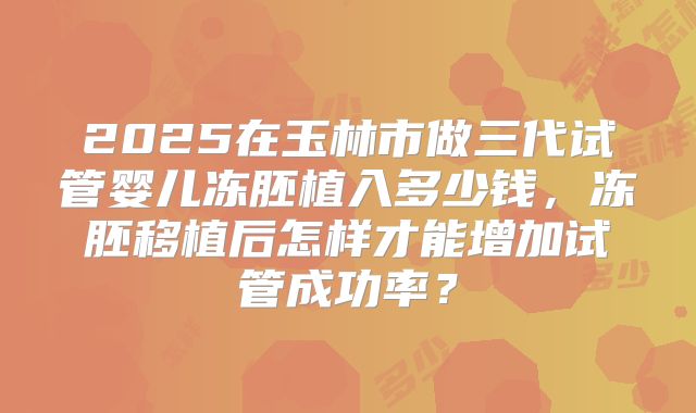 2025在玉林市做三代试管婴儿冻胚植入多少钱,冻胚移植后怎样才能增加试管成功率?