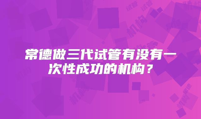 常德做三代试管有没有一次性成功的机构？
