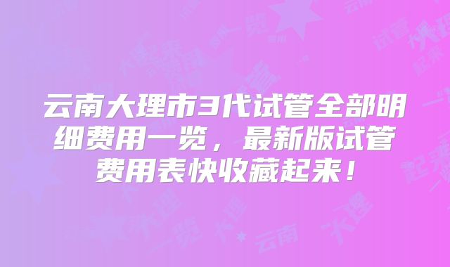 云南大理市3代试管全部明细费用一览,最新版试管费用表快收藏起来!