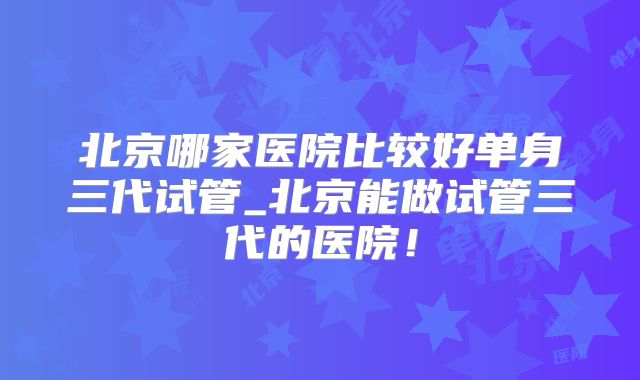 北京哪家医院比较好单身三代试管_北京能做试管三代的医院!