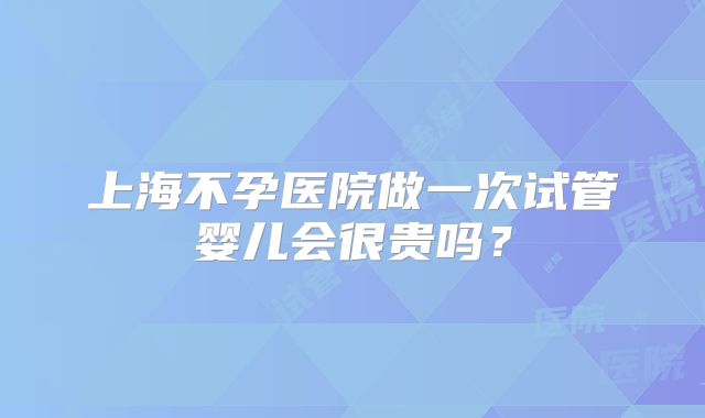 上海不孕医院做一次试管婴儿会很贵吗?