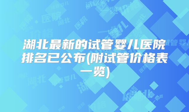 湖北最新的试管婴儿医院排名已公布(附试管价格表一览)