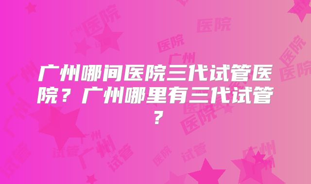 广州哪间医院三代试管医院?广州哪里有三代试管?