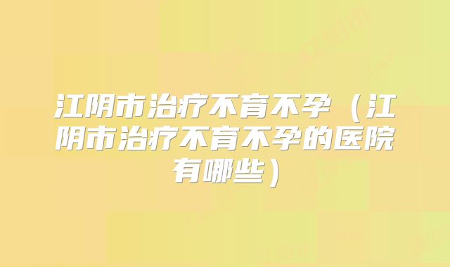江阴市治疗不育不孕（江阴市治疗不育不孕的医院有哪些）