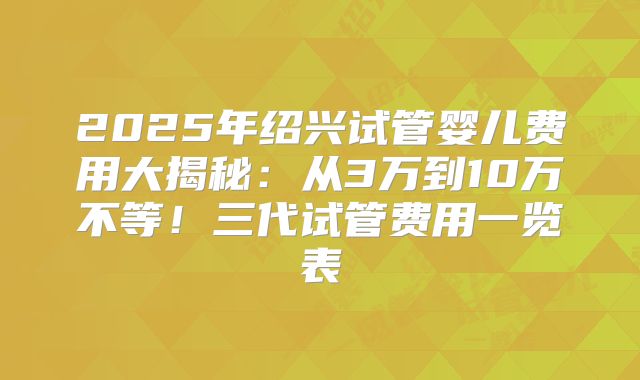 2025年绍兴试管婴儿费用大揭秘：从3万到10万不等！三代试管费用一览表